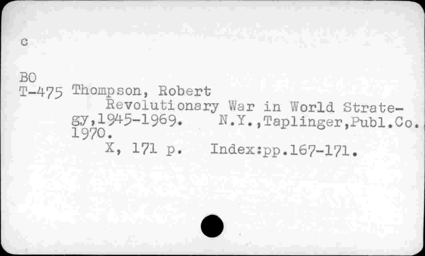 ﻿c
BO
T-475 Thompson, Robert
Revolutionary War in World. Strategy, 194-5-1969* N.Y. ,Taplinger.Publ.Co. 1970.
X, 171 p. Index:pp.167-171.